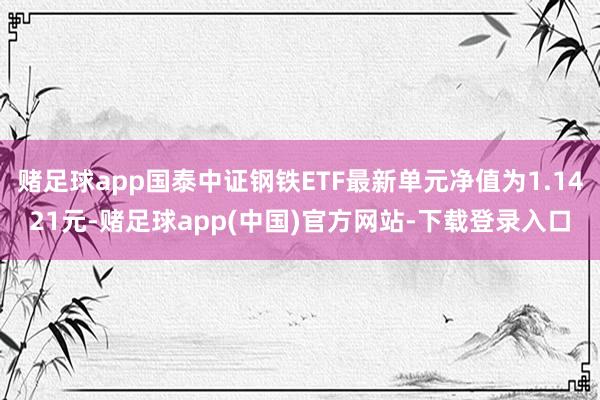 赌足球app国泰中证钢铁ETF最新单元净值为1.1421元-赌足球app(中国)官方网站-下载登录入口