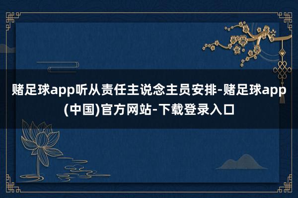 赌足球app听从责任主说念主员安排-赌足球app(中国)官方网站-下载登录入口