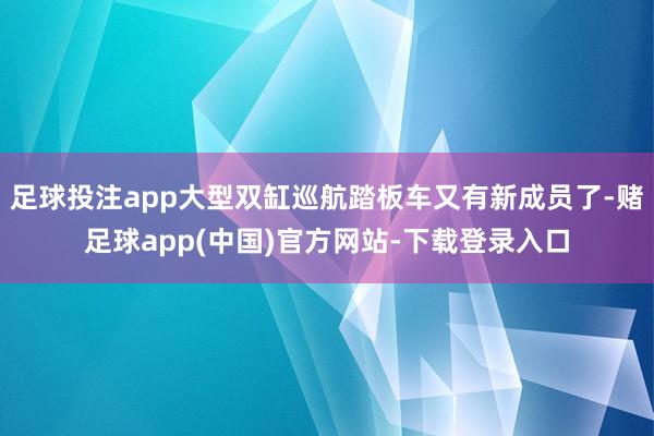 足球投注app大型双缸巡航踏板车又有新成员了-赌足球app(中国)官方网站-下载登录入口