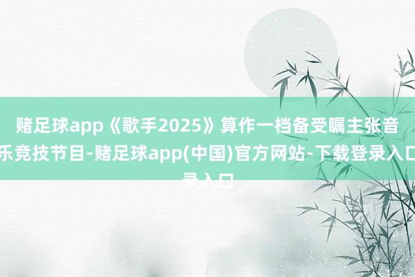 赌足球app《歌手2025》算作一档备受瞩主张音乐竞技节目-赌足球app(中国)官方网站-下载登录入口