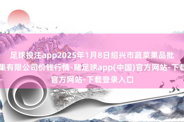 足球投注app2025年1月8日绍兴市蔬菜果品批发往复市集有限公司价钱行情-赌足球app(中国)官方网站-下载登录入口