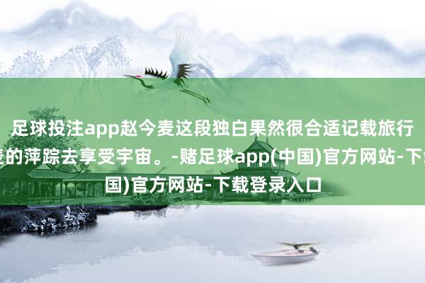 足球投注app赵今麦这段独白果然很合适记载旅行。随着麦麦的萍踪去享受宇宙。-赌足球app(中国)官方网站-下载登录入口
