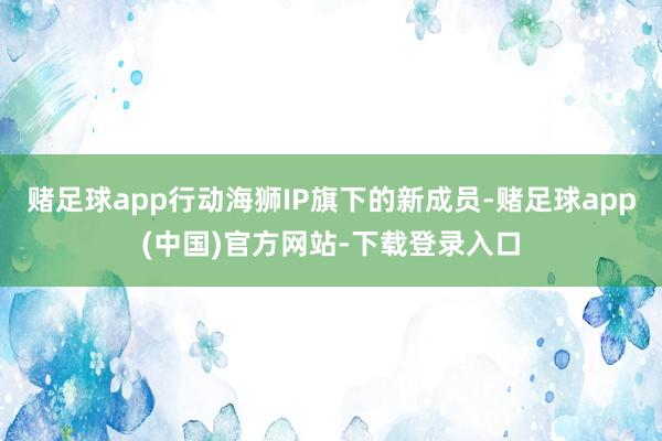 赌足球app行动海狮IP旗下的新成员-赌足球app(中国)官方网站-下载登录入口