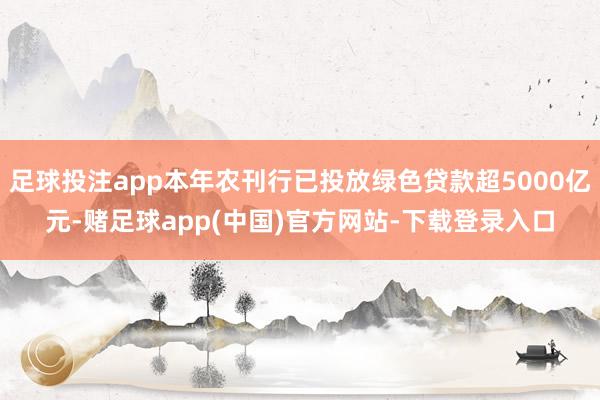 足球投注app本年农刊行已投放绿色贷款超5000亿元-赌足球app(中国)官方网站-下载登录入口