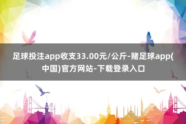足球投注app收支33.00元/公斤-赌足球app(中国)官方网站-下载登录入口