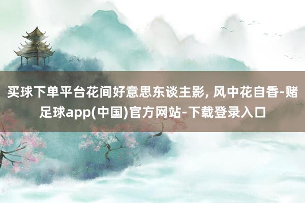 买球下单平台花间好意思东谈主影, 风中花自香-赌足球app(中国)官方网站-下载登录入口