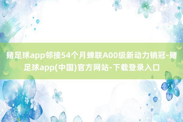 赌足球app邻接54个月蝉联A00级新动力销冠-赌足球app(中国)官方网站-下载登录入口