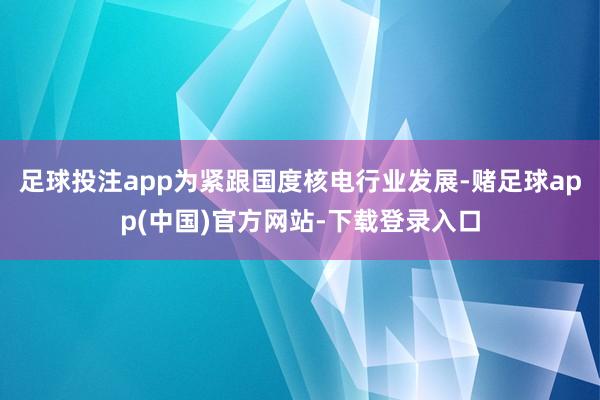 足球投注app为紧跟国度核电行业发展-赌足球app(中国)官方网站-下载登录入口