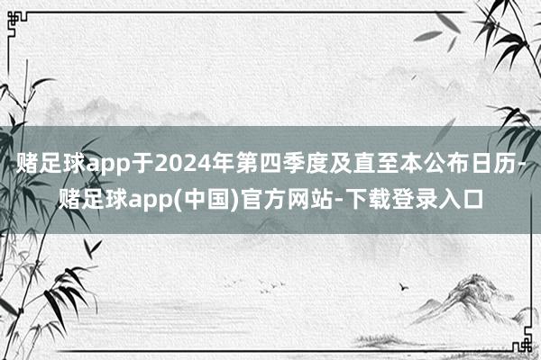 赌足球app于2024年第四季度及直至本公布日历-赌足球app(中国)官方网站-下载登录入口