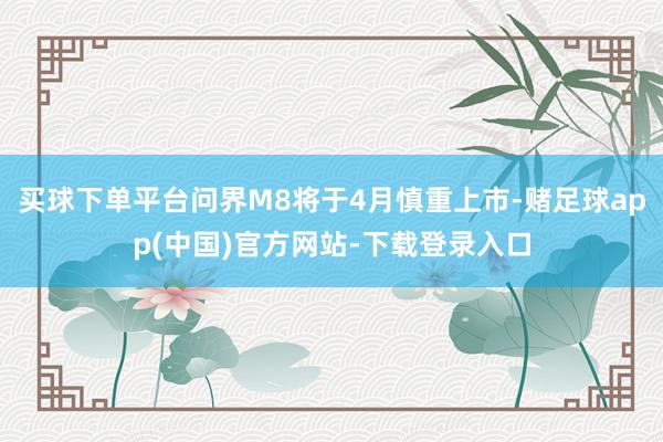 买球下单平台问界M8将于4月慎重上市-赌足球app(中国)官方网站-下载登录入口