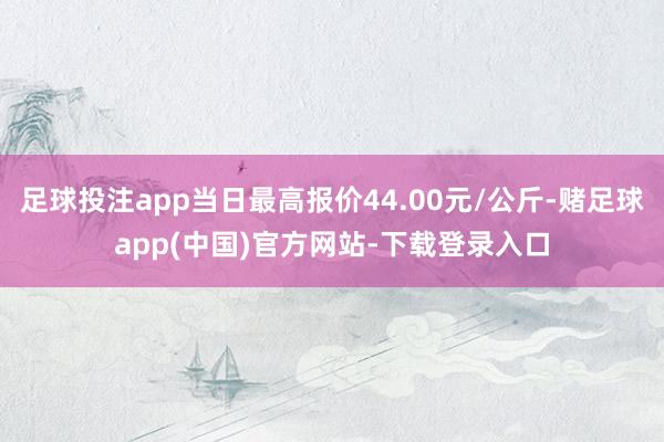 足球投注app当日最高报价44.00元/公斤-赌足球app(中国)官方网站-下载登录入口