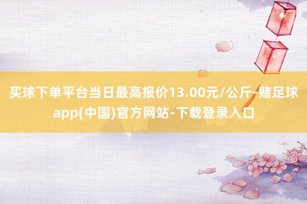 买球下单平台当日最高报价13.00元/公斤-赌足球app(中国)官方网站-下载登录入口