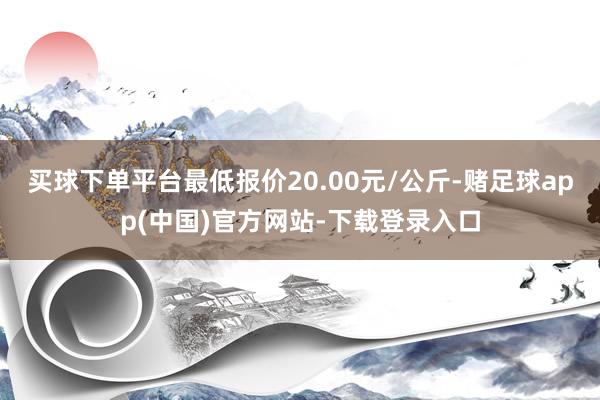 买球下单平台最低报价20.00元/公斤-赌足球app(中国)官方网站-下载登录入口