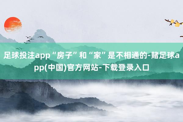 足球投注app“房子”和“家”是不相通的-赌足球app(中国)官方网站-下载登录入口