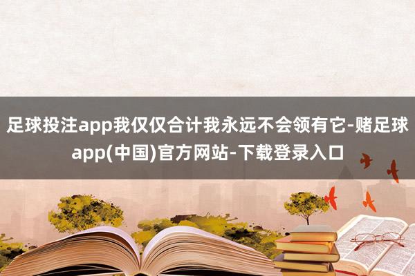 足球投注app我仅仅合计我永远不会领有它-赌足球app(中国)官方网站-下载登录入口