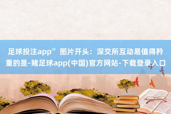 足球投注app” 图片开头：深交所互动易　　值得矜重的是-赌足球app(中国)官方网站-下载登录入口