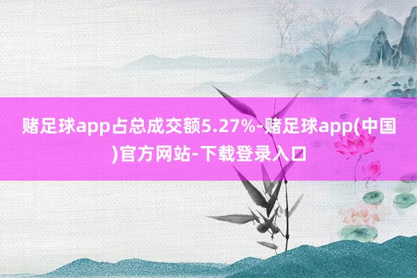 赌足球app占总成交额5.27%-赌足球app(中国)官方网站-下载登录入口