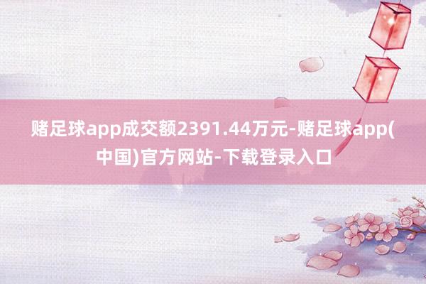 赌足球app成交额2391.44万元-赌足球app(中国)官方网站-下载登录入口