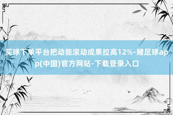 买球下单平台把动能滚动成果拉高12%-赌足球app(中国)官方网站-下载登录入口
