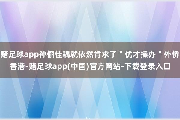 赌足球app孙俪佳耦就依然肯求了＂优才操办＂外侨香港-赌足球app(中国)官方网站-下载登录入口