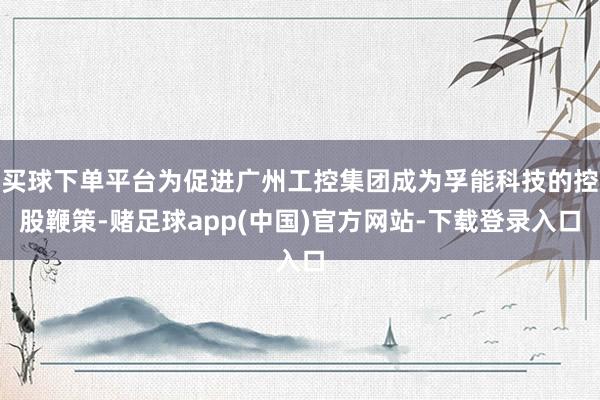 买球下单平台为促进广州工控集团成为孚能科技的控股鞭策-赌足球app(中国)官方网站-下载登录入口