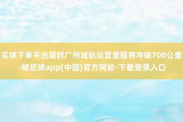 买球下单平台届时广州城轨运营里程将冲破700公里-赌足球app(中国)官方网站-下载登录入口