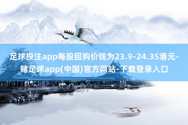 足球投注app每股回购价钱为23.9-24.35港元-赌足球app(中国)官方网站-下载登录入口