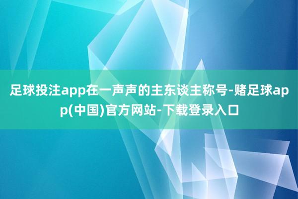 足球投注app在一声声的主东谈主称号-赌足球app(中国)官方网站-下载登录入口