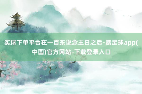 买球下单平台在一百东说念主日之后-赌足球app(中国)官方网站-下载登录入口