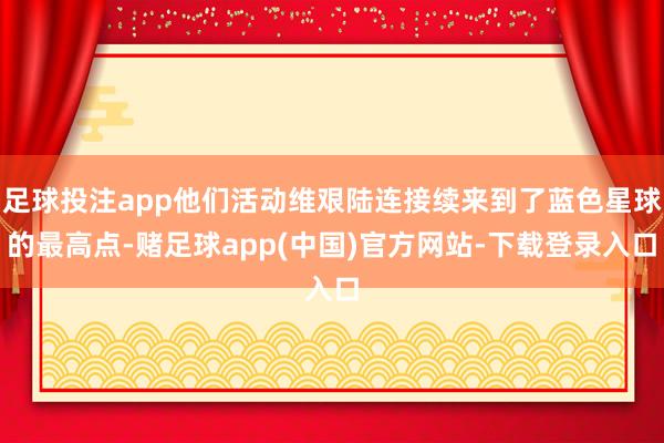 足球投注app他们活动维艰陆连接续来到了蓝色星球的最高点-赌足球app(中国)官方网站-下载登录入口