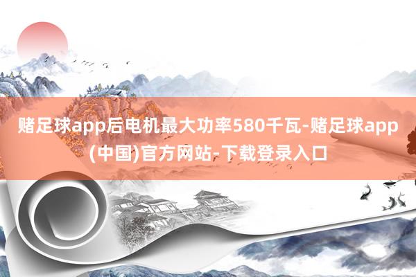 赌足球app后电机最大功率580千瓦-赌足球app(中国)官方网站-下载登录入口