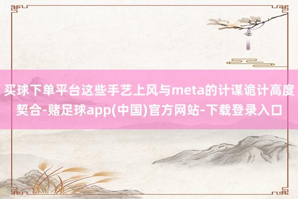 买球下单平台这些手艺上风与meta的计谋诡计高度契合-赌足球app(中国)官方网站-下载登录入口