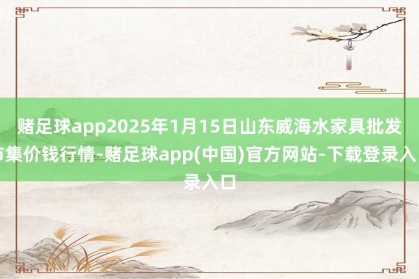 赌足球app2025年1月15日山东威海水家具批发市集价钱行情-赌足球app(中国)官方网站-下载登录入口