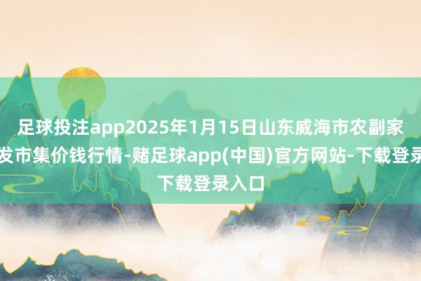 足球投注app2025年1月15日山东威海市农副家具批发市集价钱行情-赌足球app(中国)官方网站-下载登录入口