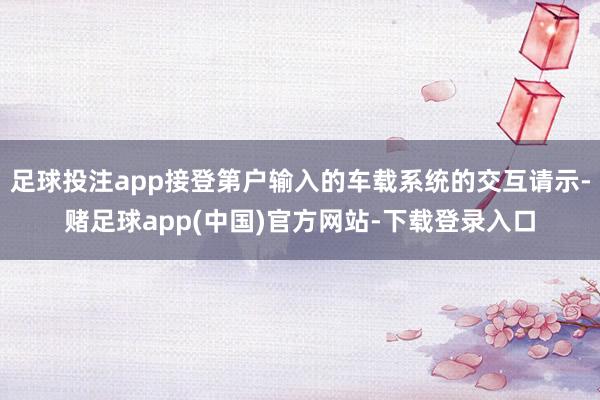 足球投注app接登第户输入的车载系统的交互请示-赌足球app(中国)官方网站-下载登录入口