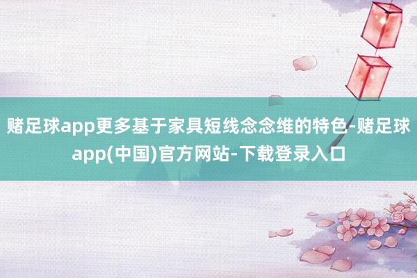赌足球app更多基于家具短线念念维的特色-赌足球app(中国)官方网站-下载登录入口