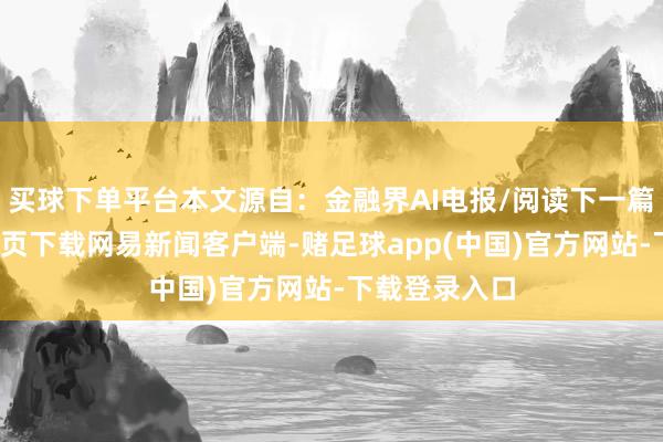 买球下单平台本文源自：金融界AI电报/阅读下一篇/复返网易首页下载网易新闻客户端-赌足球app(中国)官方网站-下载登录入口