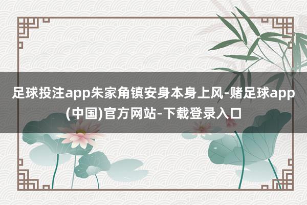 足球投注app朱家角镇安身本身上风-赌足球app(中国)官方网站-下载登录入口