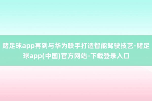 赌足球app再到与华为联手打造智能驾驶技艺-赌足球app(中国)官方网站-下载登录入口