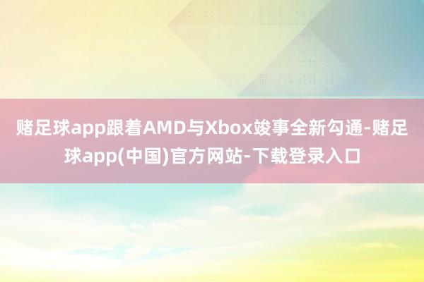 赌足球app跟着AMD与Xbox竣事全新勾通-赌足球app(中国)官方网站-下载登录入口