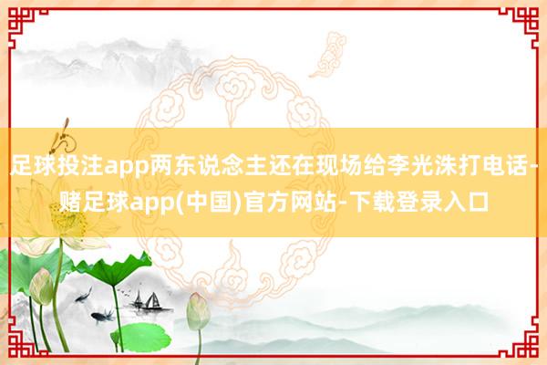 足球投注app两东说念主还在现场给李光洙打电话-赌足球app(中国)官方网站-下载登录入口