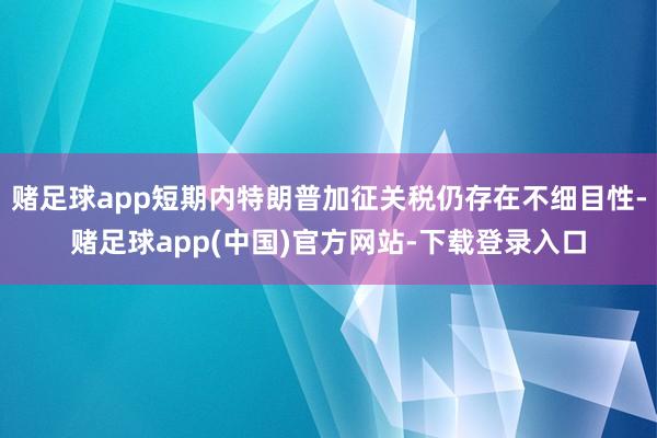赌足球app短期内特朗普加征关税仍存在不细目性-赌足球app(中国)官方网站-下载登录入口