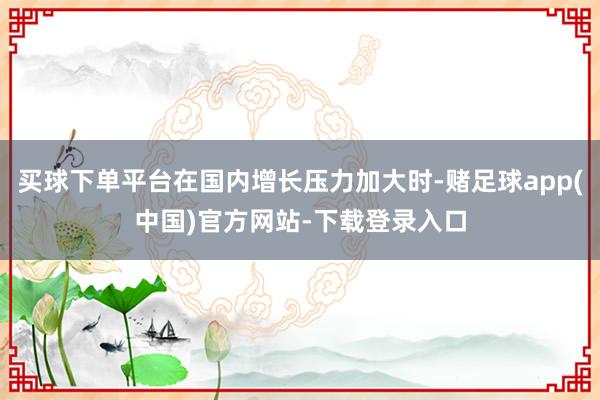 买球下单平台在国内增长压力加大时-赌足球app(中国)官方网站-下载登录入口