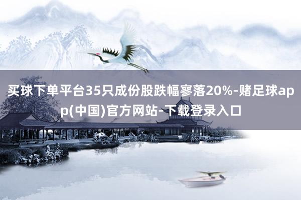 买球下单平台35只成份股跌幅寥落20%-赌足球app(中国)官方网站-下载登录入口