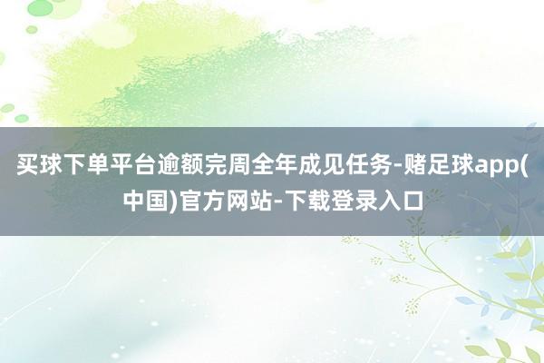 买球下单平台逾额完周全年成见任务-赌足球app(中国)官方网站-下载登录入口