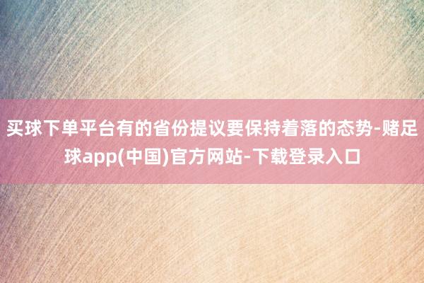 买球下单平台有的省份提议要保持着落的态势-赌足球app(中国)官方网站-下载登录入口