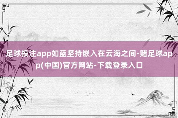 足球投注app如蓝坚持嵌入在云海之间-赌足球app(中国)官方网站-下载登录入口