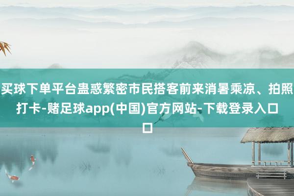 买球下单平台蛊惑繁密市民搭客前来消暑乘凉、拍照打卡-赌足球app(中国)官方网站-下载登录入口