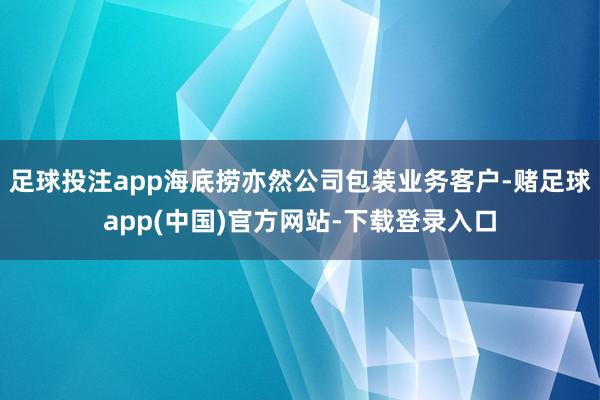 足球投注app海底捞亦然公司包装业务客户-赌足球app(中国)官方网站-下载登录入口