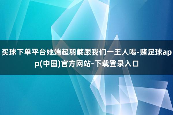 买球下单平台她端起羽觞跟我们一王人喝-赌足球app(中国)官方网站-下载登录入口